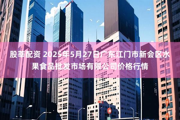 股莘配资 2025年5月27日广东江门市新会区水果食品批发市场有限公司价格行情