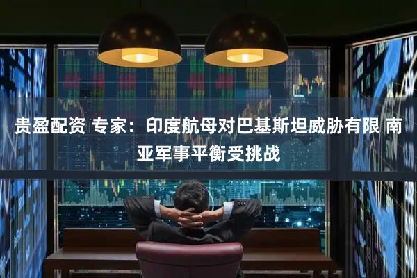 贵盈配资 专家：印度航母对巴基斯坦威胁有限 南亚军事平衡受挑战