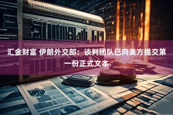 汇金财富 伊朗外交部：谈判团队已向美方提交第一份正式文本