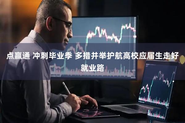点赢通 冲刺毕业季 多措并举护航高校应届生走好就业路