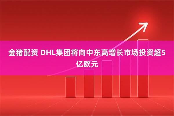 金猪配资 DHL集团将向中东高增长市场投资超5亿欧元