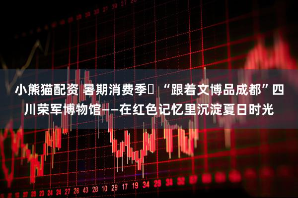 小熊猫配资 暑期消费季㊿“跟着文博品成都”四川荣军博物馆——在红色记忆里沉淀夏日时光