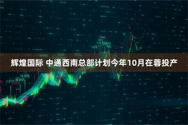 辉煌国际 中通西南总部计划今年10月在蓉投产