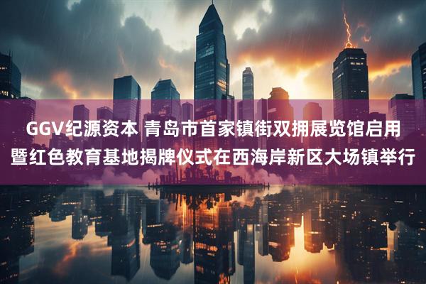 GGV纪源资本 青岛市首家镇街双拥展览馆启用暨红色教育基地揭牌仪式在西海岸新区大场镇举行
