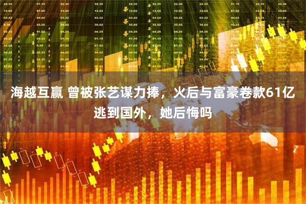 海越互赢 曾被张艺谋力捧，火后与富豪卷款61亿逃到国外，她后悔吗