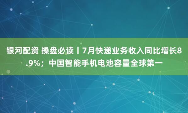 银河配资 操盘必读丨7月快递业务收入同比增长8.9%；中国智能手机电池容量全球第一