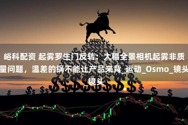 峪科配资 起雾罗生门反转：大疆全景相机起雾非质量问题，温差的锅不能让产品来背_运动_Osmo_镜头