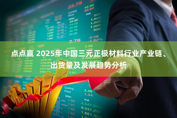 点点赢 2025年中国三元正极材料行业产业链、出货量及发展趋势分析