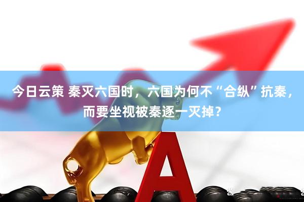今日云策 秦灭六国时，六国为何不“合纵”抗秦，而要坐视被秦逐一灭掉？